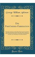 Die Parfï¿½merie-Fabrikation: Vollstï¿½ndige Anleitung Zur Darstellung Aller Taschentuch-Parfums, Riechsalze, Riechpulver, Rï¿½ucherwerk, Aller Mittel Zur Pflege Der Haut, Des Mundes Und Der Haare, Der Schminken, Haarfï¿½rbemittel Und Aller in Der