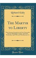 The Martyr to Liberty: Three Sermons Preached in the First Universalist Church, Philadelphia, Sunday, April 16th, Wednesday, April 19th, and Thursday, June 1st (Classic Reprint): Three Sermons Preached in the First Universalist Church, Philadelphia, Sunday, April 16th, Wednesday, April 19th, and Thursday, June 1st (Classic Re