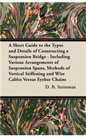 Short Guide to the Types and Details of Constructing a Suspension Bridge - Including Various Arrangements of Suspension Spans, Methods of Vertical Stiffening and Wire Cables Versus Eyebar Chains