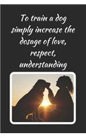 To Train A Dog Simply Increase The Dosage Of Love, Respect, Understanding: Dog Trainer Novelty Lined Notebook / Journal To Write In Perfect Gift Item (6 x 9 inches)