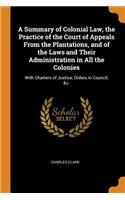 A Summary of Colonial Law, the Practice of the Court of Appeals from the Plantations, and of the Laws and Their Administration in All the Colonies: With Charters of Justice, Orders in Council, &c.