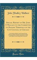 Special Report of Mr. John F. Wallace to the Committee on Railway Terminals of the City Council of Chicago: On Conditions Relative to the Proposed Union Station Company Ordinance Proposed by Mr. Bion J. Arnold and Also on the Recommendations Made b
