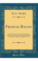 Francis Bacon: Lord Verulam; A Critical Review His Life and Character; Selections From His Writings; Adapted for Colleges and High Schools (Classic Reprint)