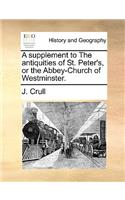 A Supplement to the Antiquities of St. Peter's, or the Abbey-Church of Westminster.
