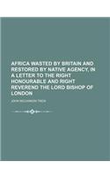 Africa Wasted by Britain and Restored by Native Agency, in a Letter to the Right Honourable and Right Reverend the Lord Bishop of London