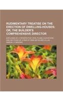 Rudimentary Treatise on the Erection of Dwelling-Houses; Or, the Builder's Comprehensive Director. Explained by a Perspective View, Plans, Elevations,