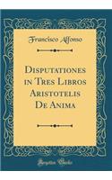 Disputationes in Tres Libros Aristotelis de Anima (Classic Reprint)