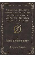 Mï¿½moires de Constant, Premier Valet de Chambre de l'Empereur, Sur La Vie Privï¿½e de Napolï¿½on, Sa Famille Et Sa Cour, Vol. 1 (Classic Reprint)