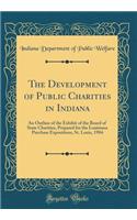 The Development of Public Charities in Indiana: An Outline of the Exhibit of the Board of State Charities, Prepared for the Louisiana Purchase Expositions, St. Louis, 1904 (Classic Reprint)