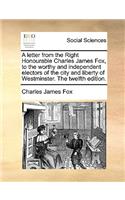 A letter from the Right Honourable Charles James Fox, to the worthy and independent electors of the city and liberty of Westminster. The twelfth edition.