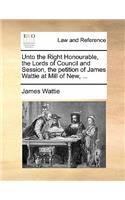 Unto the Right Honourable, the Lords of Council and Session, the Petition of James Wattie at Mill of New, ...