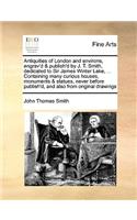 Antiquities of London and Environs, Engrav'd & Publish'd by J. T. Smith, Dedicated to Sir James Winter Lake, ... Containing Many Curious Houses, Monuments & Statues, Never Before Publish'd, and Also from Original Drawings