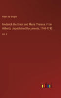 Frederick the Great and Maria Theresa. From Hitherto Unpublished Documents, 1740-1742