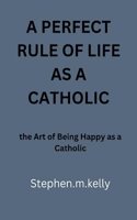 Perfect Rule of Life as a Catholic: the Art of Being Happy as a Catholic