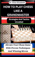 How to Play Chess Like a Grandmaster: Strategies And Tactics Unveiled: Elevate Your Chess Game With Proven Techniques And Winning Moves