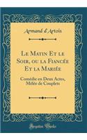 Le Matin Et le Soir, ou la Fiancée Et la Mariée: Comédie en Deux Actes, Mêlée de Couplets (Classic Reprint)