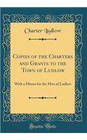Copies of the Charters and Grants to the Town of Ludlow: With a Mirror for the Men of Ludlow (Classic Reprint)