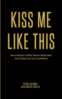 Kiss Me Like This: Men's Manual To What Women REALLY Want and Finding Your Inner Confidence