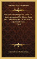 Observaciones Originales Sobre Los Autos Acordados Que Dieron Regla Para La Introduccion Del Recurso De Injusticia Notoria (1784)