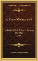 A View Of Nature V6: In Letters To A Traveler Among The Alps (1794)