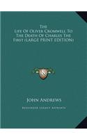 The Life of Oliver Cromwell to the Death of Charles the First