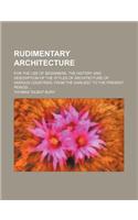 Rudimentary Architecture; For the Use of Beginners. the History and Description of the Styles of Architecture of Various Countries, from the Earliest