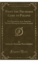 When the Prussians Came to Poland: The Experiences of an American Woman During the German Invasion (Classic Reprint)