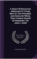 Series Of Discourses Addressed To Young Men On The Principles And Duties By Which Their Conduct Should Be Regulated / By John C. Rudd