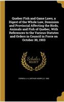 Quebec Fish and Game Laws, a Digest of the Whole Law, Dominion and Provincial Affecting the Birds, Animals and Fish of Quebec, With References to the Various Statutes and Orders in Council in Force on October 30, 1903