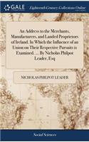 An Address to the Merchants, Manufacturers, and Landed Proprietors of Ireland. in Which the Influence of an Union on Their Respective Pursuits Is Examined. ... by Nicholas Philpot Leader, Esq