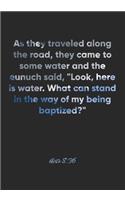Acts 8: 36 Notebook: As they traveled along the road, they came to some water and the eunuch said, "Look, here is water. What can stand in the way of my bei