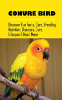 Conure Bird: Discover Fun Facts, Care, Breeding, Nutrition, Diseases, Cure, Lifespan & Much More: How To Handle And Train Your Conures