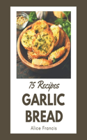 75 Garlic Bread Recipes: A Garlic Bread Cookbook from the Heart!
