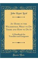 At Home in the Wilderness, What to Do There and How to Do It: A Handbook for Travellers and Emigrants (Classic Reprint)