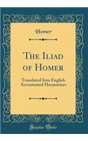 The Iliad of Homer: Translated Into English Accentuated Hexameters (Classic Reprint)