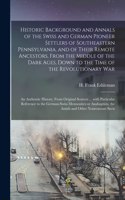 Historic Background and Annals of the Swiss and German Pioneer Settlers of Southeastern Pennsylvania, [microform] and of Their Remote Ancestors, From the Middle of the Dark Ages, Down to the Time of the Revolutionary War; an Authentic History, From