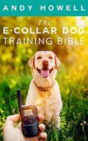 E-Collar Dog Training Bible: The All-Inclusive Guide, Including Specific E Collar Training For Golden Retrievers, German Shepherds, Labrador Retrievers, And Beagles