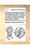 Christianity not older than the first Gospel-promise. In answer to a book, entitled Christianity as old as the creation, &c. By Benj. Andrs. Atkinson.