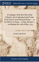 Catalogue of the Best Part of the Libraries of a Gentleman Lately Come From Travel; of an Eminent Divine; ... to be Sold Very Cheap ... at Dan. Browne's, ... on Monday the 20th of May, 1723.