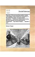 Reports of the Proceedings Before Select Committees of the House of Commons, in the Following Cases of Controverted Elections; ... Heard and Determined During the First Session of the Seventeenth Parliament ... by Simon Fraser, ... Volume 1 of 2