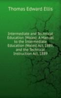 Intermediate and Technical Education (Wales): A Manual to the Intermediate Education (Wales) Act, 1889, and the Technical Instruction Act, 1889