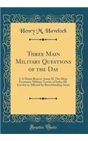 Three Main Military Questions of the Day: I. A Home Reserve Army; II. The More Economic Military Tenure of India; III. Cavalry as Affected by Breechloading Arms (Classic Reprint)