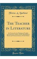 The Teacher in Literature: As Portrayed in the Writings of English and American Authors; With a Biographical Sketch and Characterization of Each Author (Classic Reprint)