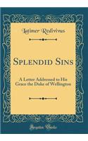 Splendid Sins: A Letter Addressed to His Grace the Duke of Wellington (Classic Reprint): A Letter Addressed to His Grace the Duke of Wellington (Classic Reprint)