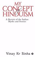 My Concept Of Hinduism: A Revisit of the Indian Myths and Stories