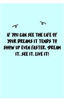 If you can see the life of your dreams it tends to show up even faster. Dream it. See it. Live it! Journal