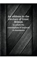 An address to the electors of Great Britain In which the constitution of England is considered