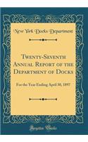 Twenty-Seventh Annual Report of the Department of Docks: For the Year Ending April 30, 1897 (Classic Reprint): For the Year Ending April 30, 1897 (Classic Reprint)