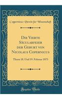 Die Vierte Säcularfeier Der Geburt Von Nicolaus Copernicus: Thorn 18. Und 19. Februar 1873 (Classic Reprint)