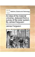 An idea of the material universe, deduced from a survey of the solar system. By James Ferguson.